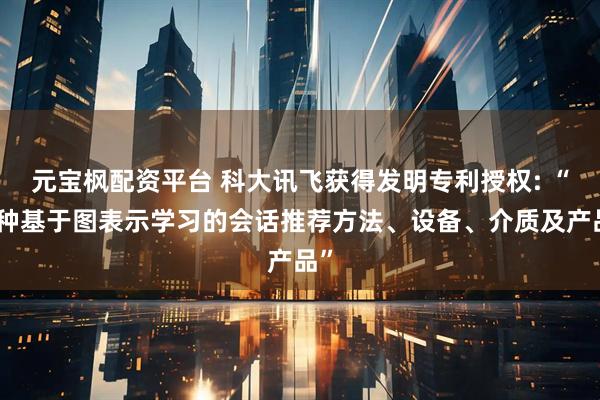 元宝枫配资平台 科大讯飞获得发明专利授权: “一种基于图表示学习的会话推荐方法、设备、介质及产品”