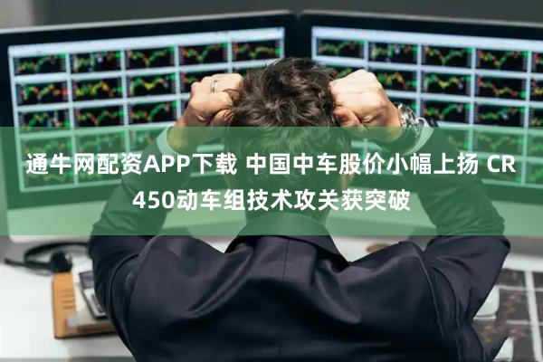 通牛网配资APP下载 中国中车股价小幅上扬 CR450动车组技术攻关获突破