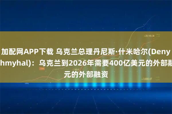 加配网APP下载 乌克兰总理丹尼斯·什米哈尔(Denys Shmyhal)：乌克兰到2026年需要400亿美元的外部融资