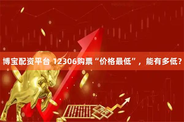 博宝配资平台 12306购票“价格最低”，能有多低？
