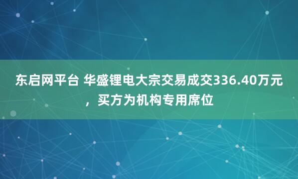 东启网平台 华盛锂电大宗交易成交336.40万元，买方为机构专用席位