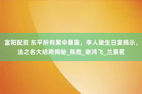 富阳配资 东平所有黑伞暴露，李人骏生日宴揭示，法之名大结局揭秘_陈胜_谢鸿飞_兰景茗