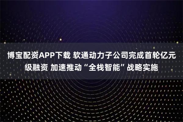 博宝配资APP下载 软通动力子公司完成首轮亿元级融资 加速推动“全栈智能”战略实施