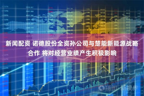 新闻配资 诺德股份全资孙公司与楚能新能源战略合作 将对经营业绩产生积极影响