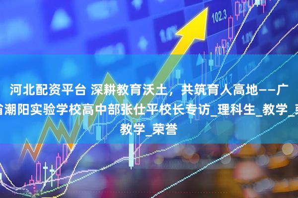 河北配资平台 深耕教育沃土，共筑育人高地——广东省潮阳实验学校高中部张仕平校长专访_理科生_教学_荣誉