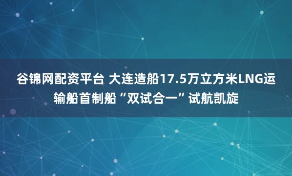 谷锦网配资平台 大连造船17.5万立方米LNG运输船首制船“双试合一”试航凯旋