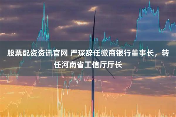 股票配资资讯官网 严琛辞任徽商银行董事长，转任河南省工信厅厅长