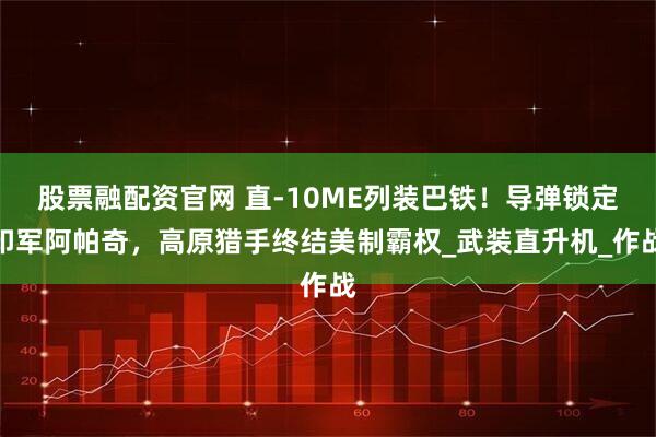 股票融配资官网 直-10ME列装巴铁!导弹锁定印军阿帕奇,高原猎手终结美制霸权_武装直升机_作战
