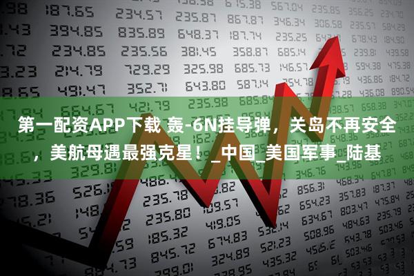 第一配资APP下载 轰-6N挂导弹，关岛不再安全，美航母遇最强克星！_中国_美国军事_陆基