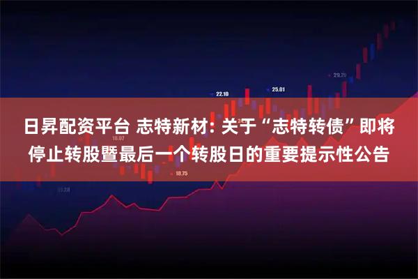 日昇配资平台 志特新材: 关于“志特转债”即将停止转股暨最后一个转股日的重要提示性公告