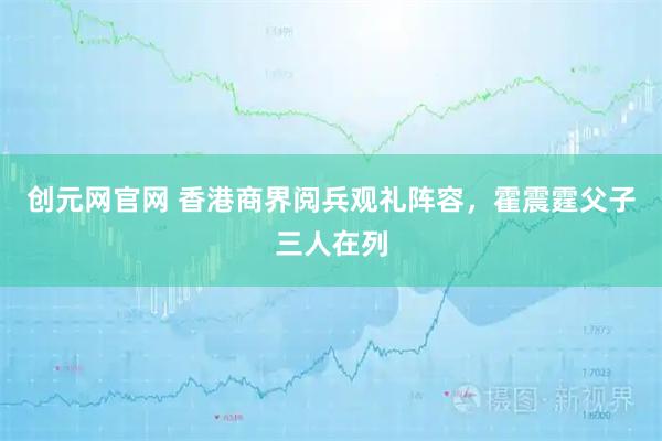 创元网官网 香港商界阅兵观礼阵容,霍震霆父子三人在列