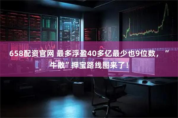658配资官网 最多浮盈40多亿最少也9位数,“牛散”押宝路线图来了!