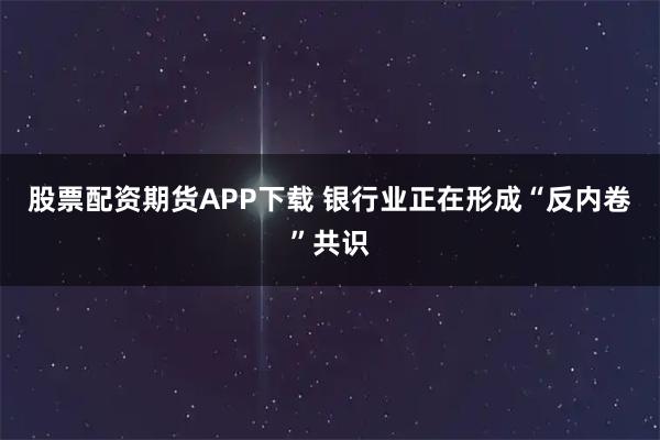 股票配资期货APP下载 银行业正在形成“反内卷”共识