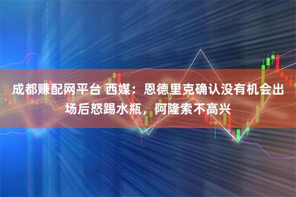 成都赚配网平台 西媒：恩德里克确认没有机会出场后怒踢水瓶，阿隆索不高兴