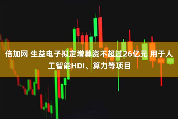 倍加网 生益电子拟定增募资不超过26亿元 用于人工智能HDI、算力等项目