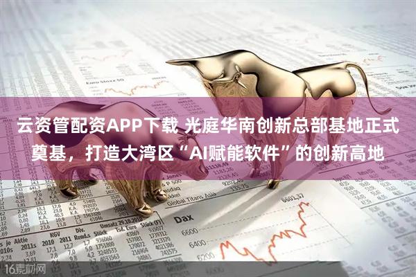 云资管配资APP下载 光庭华南创新总部基地正式奠基，打造大湾区“AI赋能软件”的创新高地