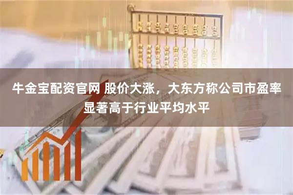 牛金宝配资官网 股价大涨，大东方称公司市盈率显著高于行业平均水平