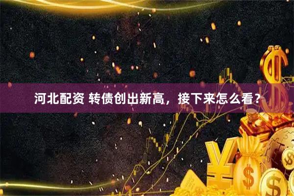 河北配资 转债创出新高，接下来怎么看？