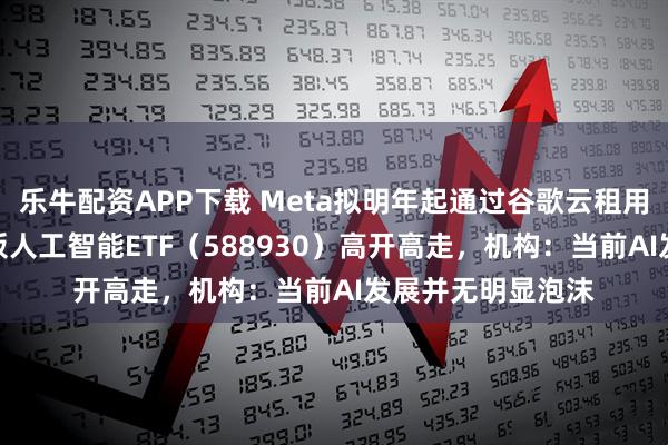 乐牛配资APP下载 Meta拟明年起通过谷歌云租用TPU算力，科创板人工智能ETF（588930）高开高走，机构：当前AI发展并无明显泡沫