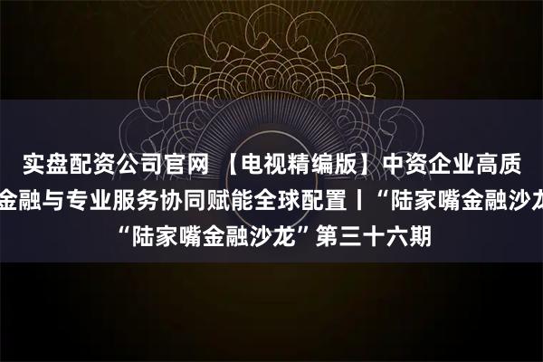 实盘配资公司官网 【电视精编版】中资企业高质量海外并购：金融与专业服务协同赋能全球配置丨“陆家嘴金融沙龙”第三十六期