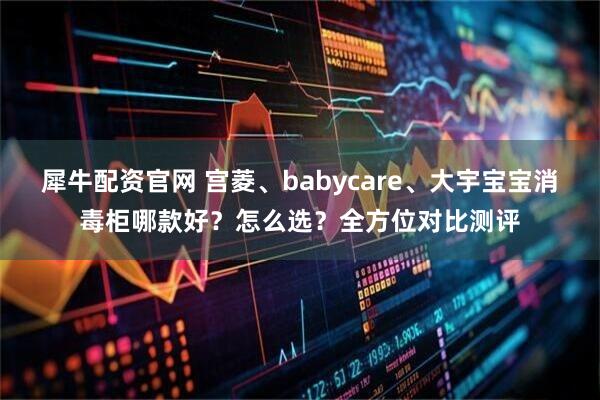 犀牛配资官网 宫菱、babycare、大宇宝宝消毒柜哪款好？怎么选？全方位对比测评