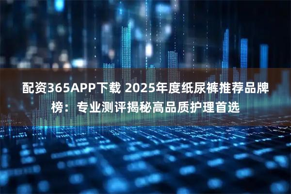 配资365APP下载 2025年度纸尿裤推荐品牌榜：专业测评揭秘高品质护理首选