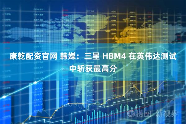 康乾配资官网 韩媒：三星 HBM4 在英伟达测试中斩获最高分