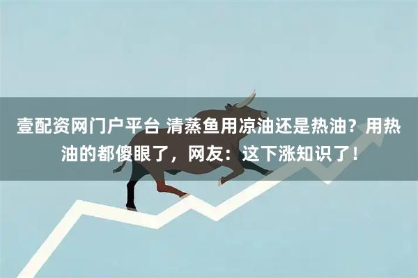 壹配资网门户平台 清蒸鱼用凉油还是热油？用热油的都傻眼了，网友：这下涨知识了！