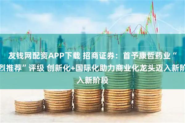 友钱网配资APP下载 招商证券：首予康哲药业“强烈推荐”评级 创新化+国际化助力商业化龙头迈入新阶段