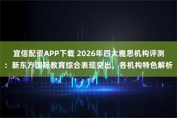 宜信配资APP下载 2026年四大雅思机构评测：新东方国际教育综合表现突出，各机构特色解析