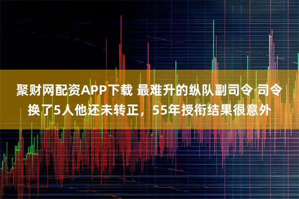 聚财网配资APP下载 最难升的纵队副司令 司令换了5人他还未转正，55年授衔结果很意外