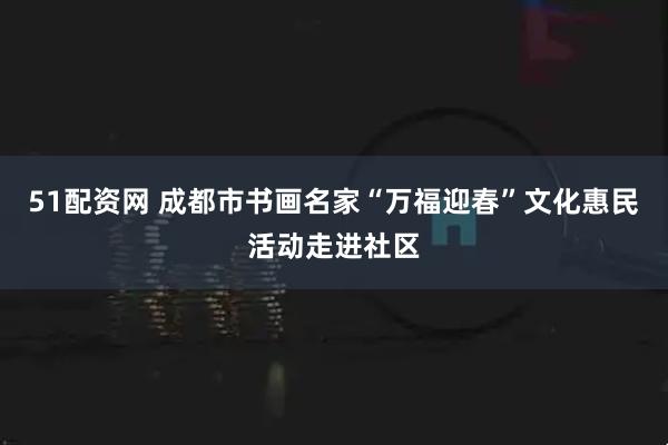 51配资网 成都市书画名家“万福迎春”文化惠民活动走进社区