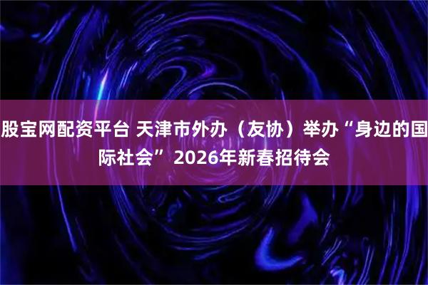 股宝网配资平台 天津市外办（友协）举办“身边的国际社会” 2026年新春招待会