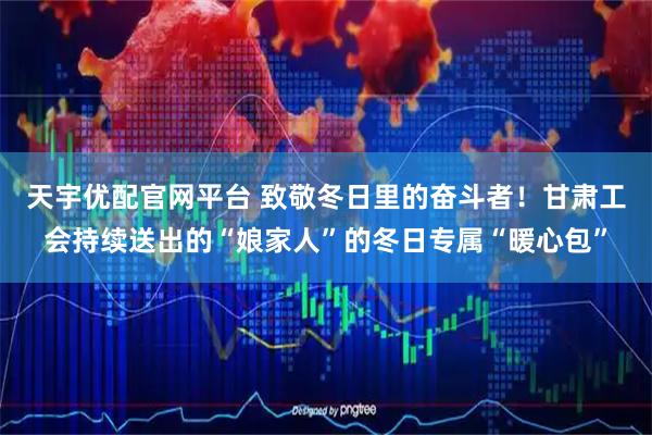 天宇优配官网平台 致敬冬日里的奋斗者！甘肃工会持续送出的“娘家人”的冬日专属“暖心包”