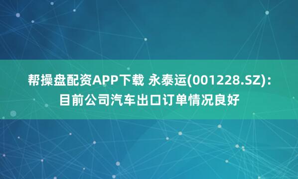帮操盘配资APP下载 永泰运(001228.SZ)：目前公司汽车出口订单情况良好
