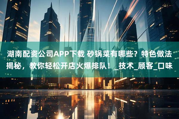 湖南配资公司APP下载 砂锅菜有哪些？特色做法揭秘，教你轻松开店火爆排队！_技术_顾客_口味