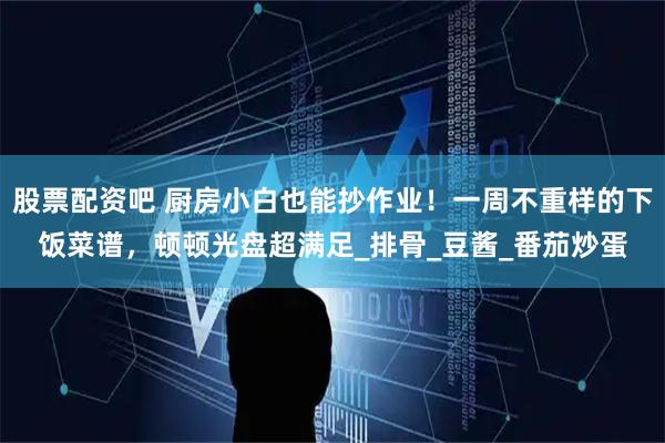股票配资吧 厨房小白也能抄作业！一周不重样的下饭菜谱，顿顿光盘超满足_排骨_豆酱_番茄炒蛋