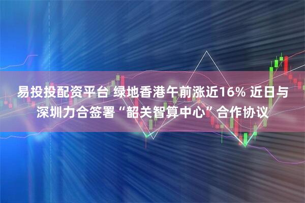 易投投配资平台 绿地香港午前涨近16% 近日与深圳力合签署“韶关智算中心”合作协议