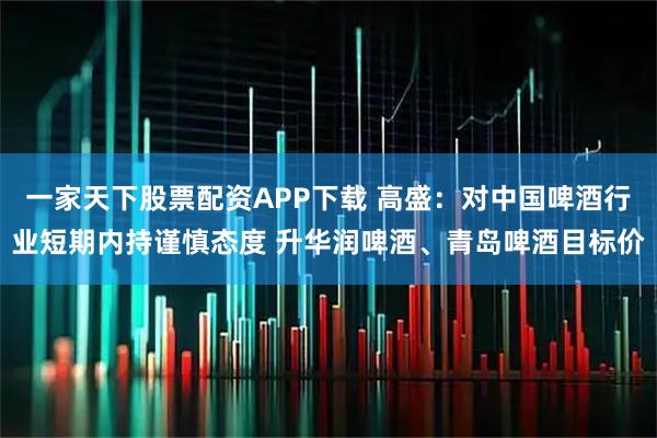 一家天下股票配资APP下载 高盛：对中国啤酒行业短期内持谨慎态度 升华润啤酒、青岛啤酒目标价
