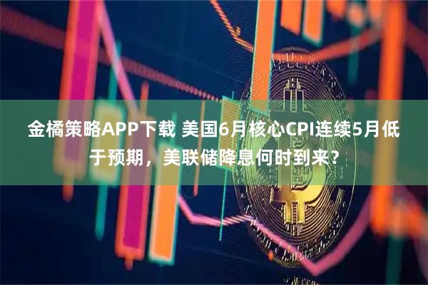 金橘策略APP下载 美国6月核心CPI连续5月低于预期，美联储降息何时到来？