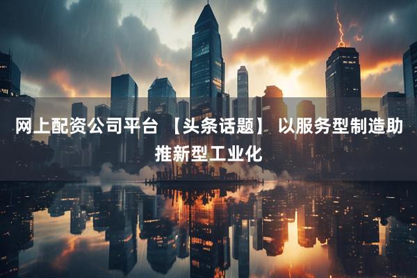 网上配资公司平台 【头条话题】 以服务型制造助推新型工业化