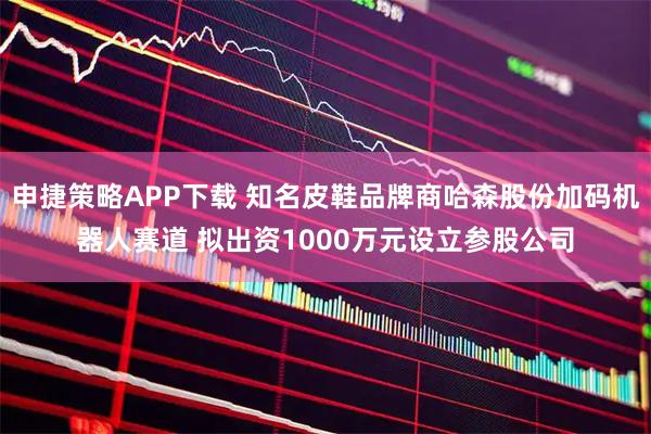 申捷策略APP下载 知名皮鞋品牌商哈森股份加码机器人赛道 拟出资1000万元设立参股公司